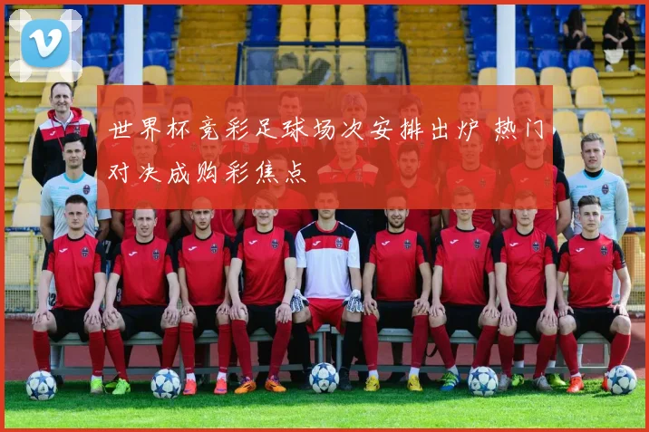 世界杯竞彩足球场次安排出炉 热门对决成购彩焦点