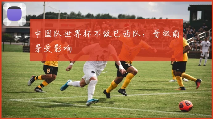中国队世界杯不敌巴西队,晋级前景受影响