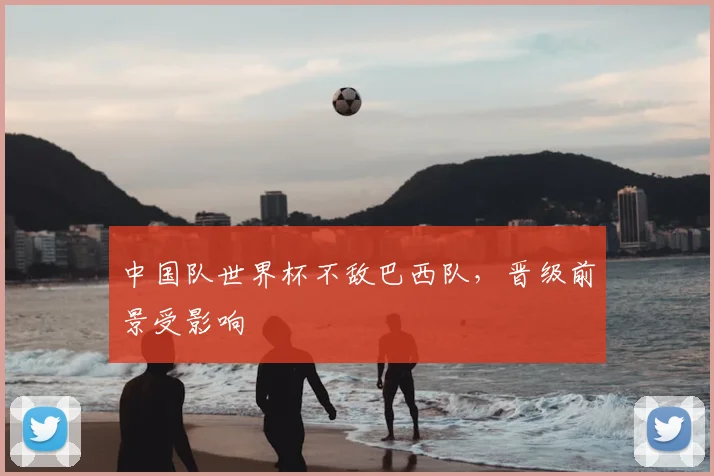 中国队世界杯不敌巴西队,晋级前景受影响