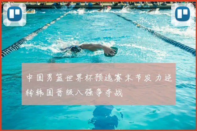 中国男篮世界杯预选赛末节发力逆转韩国晋级八强争夺战