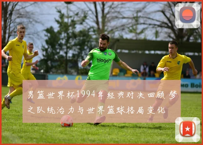 男篮世界杯1994年经典对决回顾 梦之队统治力与世界篮球格局变化