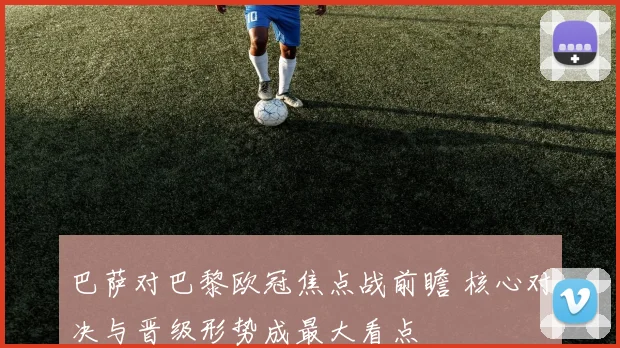 巴萨对巴黎欧冠焦点战前瞻 核心对决与晋级形势成最大看点