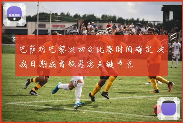 巴萨对巴黎次回合比赛时间确定 次战日期成晋级悬念关键节点