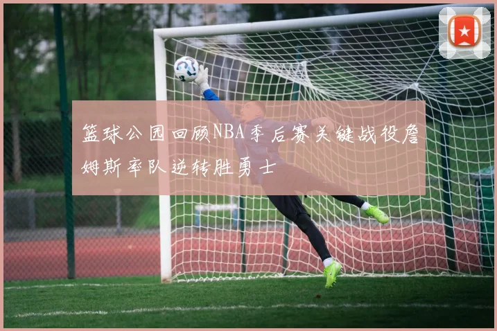 篮球公园回顾NBA季后赛关键战役詹姆斯率队逆转胜勇士