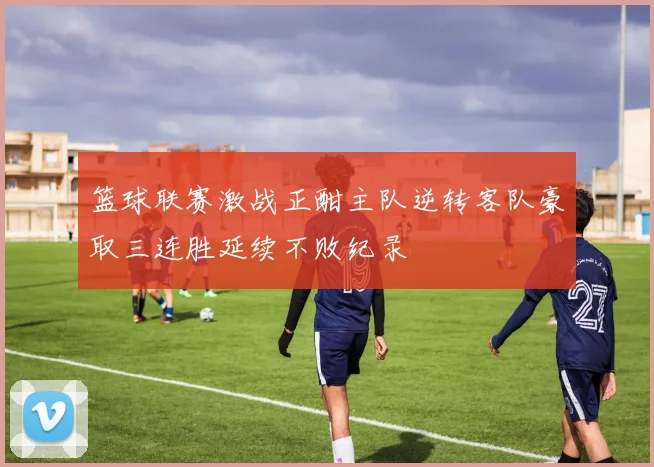 篮球联赛激战正酣主队逆转客队豪取三连胜延续不败纪录