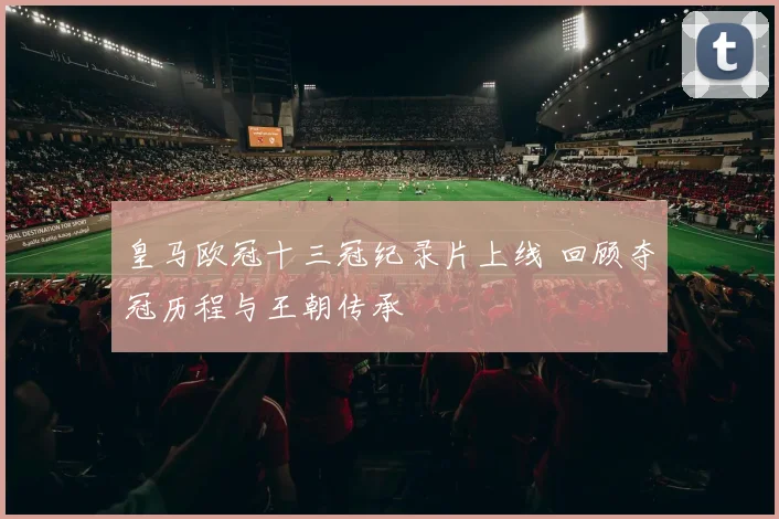 皇马欧冠十三冠纪录片上线 回顾夺冠历程与王朝传承