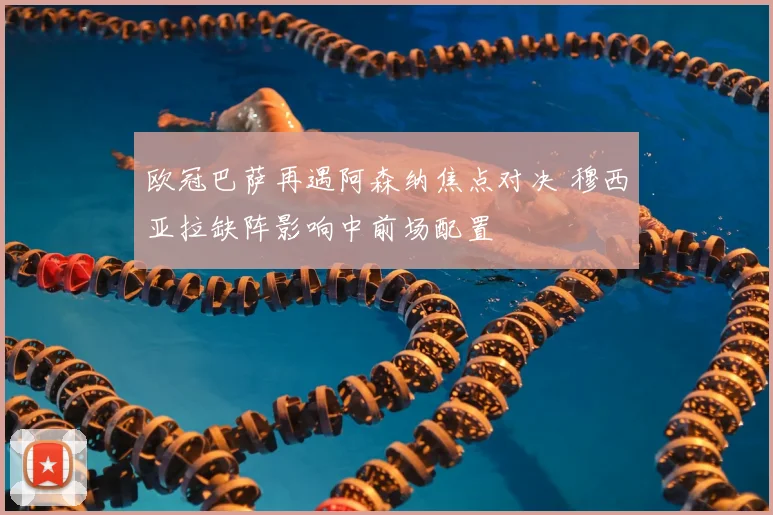 欧冠巴萨再遇阿森纳焦点对决 穆西亚拉缺阵影响中前场配置