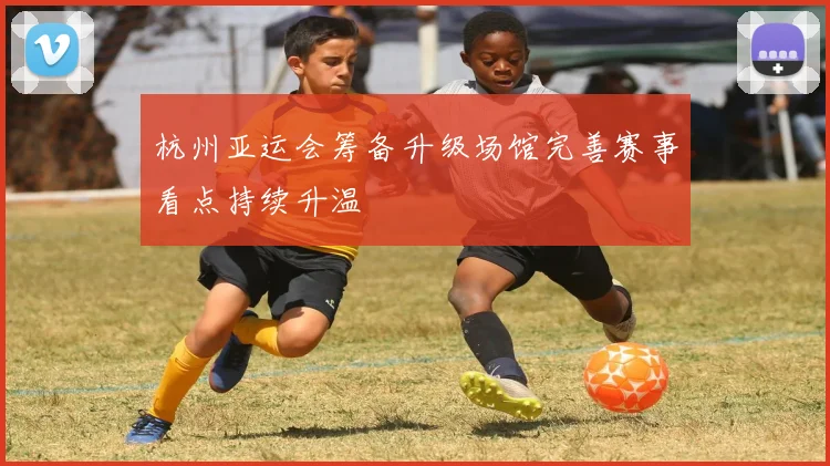 杭州亚运会筹备升级场馆完善赛事看点持续升温