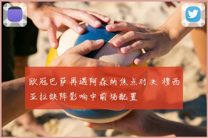 欧冠巴萨再遇阿森纳焦点对决 穆西亚拉缺阵影响中前场配置