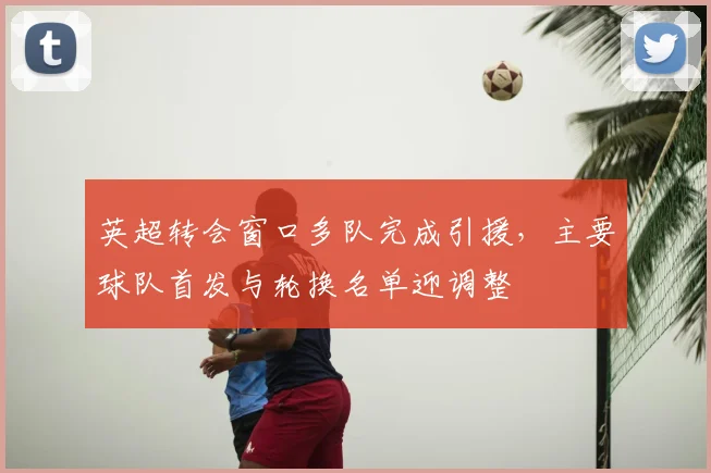 英超转会窗口多队完成引援，主要球队首发与轮换名单迎调整