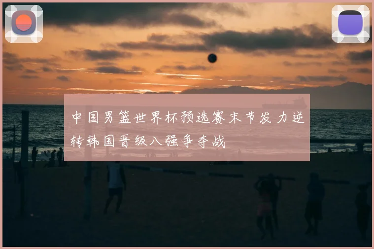 中国男篮世界杯预选赛末节发力逆转韩国晋级八强争夺战